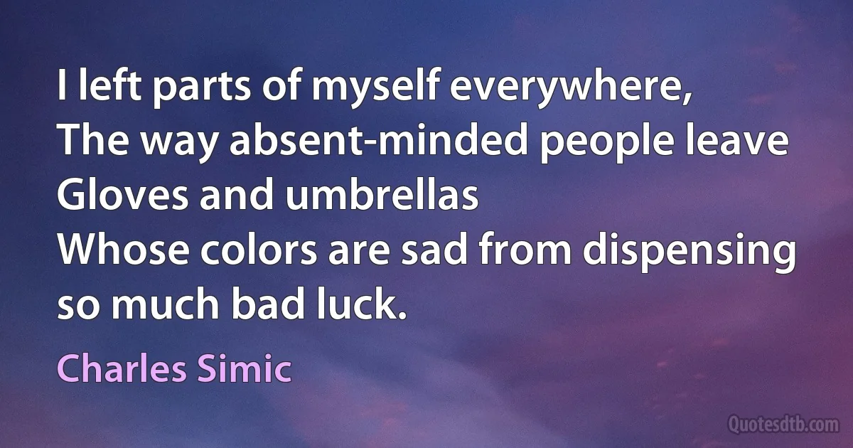 I left parts of myself everywhere,
The way absent-minded people leave
Gloves and umbrellas
Whose colors are sad from dispensing so much bad luck. (Charles Simic)