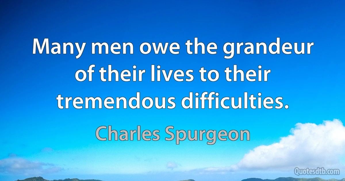 Many men owe the grandeur of their lives to their tremendous difficulties. (Charles Spurgeon)