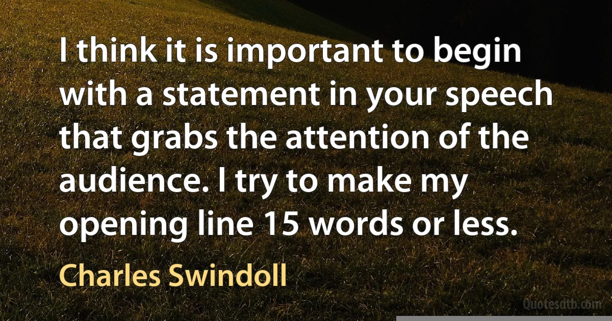 I think it is important to begin with a statement in your speech that grabs the attention of the audience. I try to make my opening line 15 words or less. (Charles Swindoll)