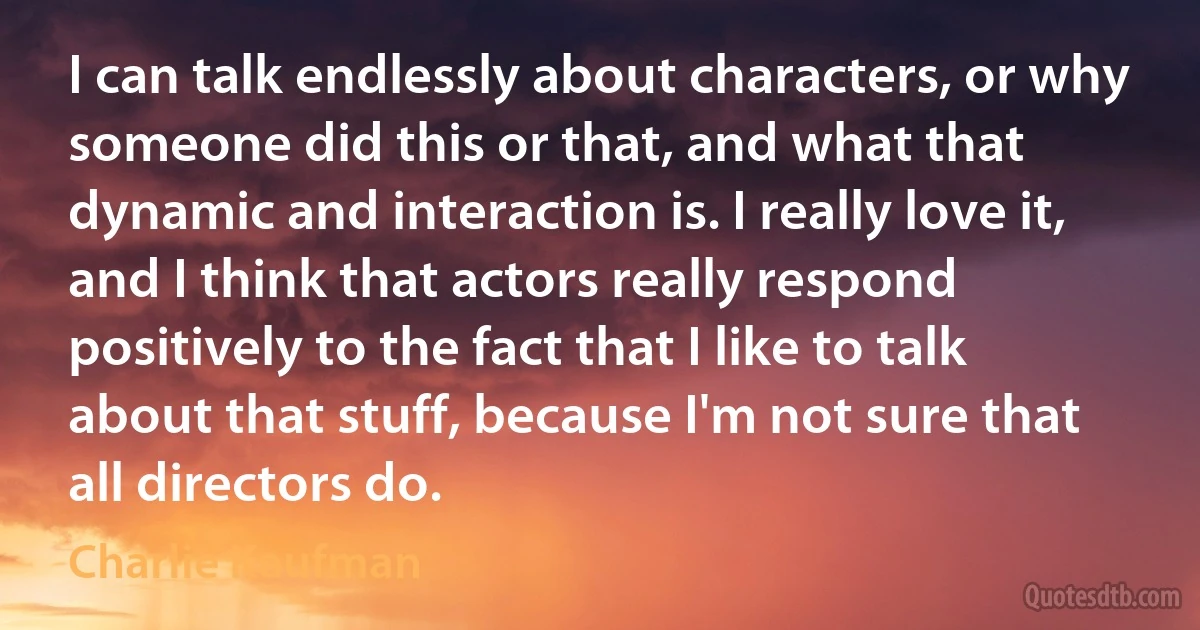 I can talk endlessly about characters, or why someone did this or that, and what that dynamic and interaction is. I really love it, and I think that actors really respond positively to the fact that I like to talk about that stuff, because I'm not sure that all directors do. (Charlie Kaufman)