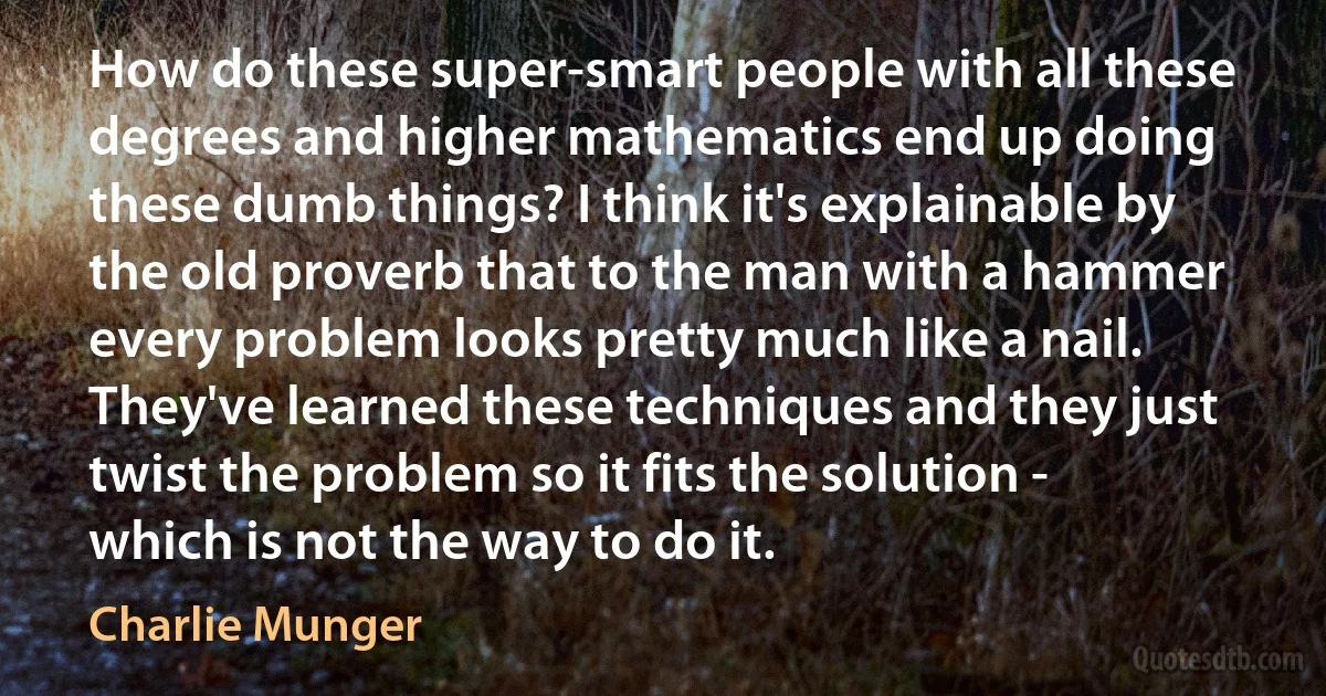 How do these super-smart people with all these degrees and higher mathematics end up doing these dumb things? I think it's explainable by the old proverb that to the man with a hammer every problem looks pretty much like a nail. They've learned these techniques and they just twist the problem so it fits the solution - which is not the way to do it. (Charlie Munger)