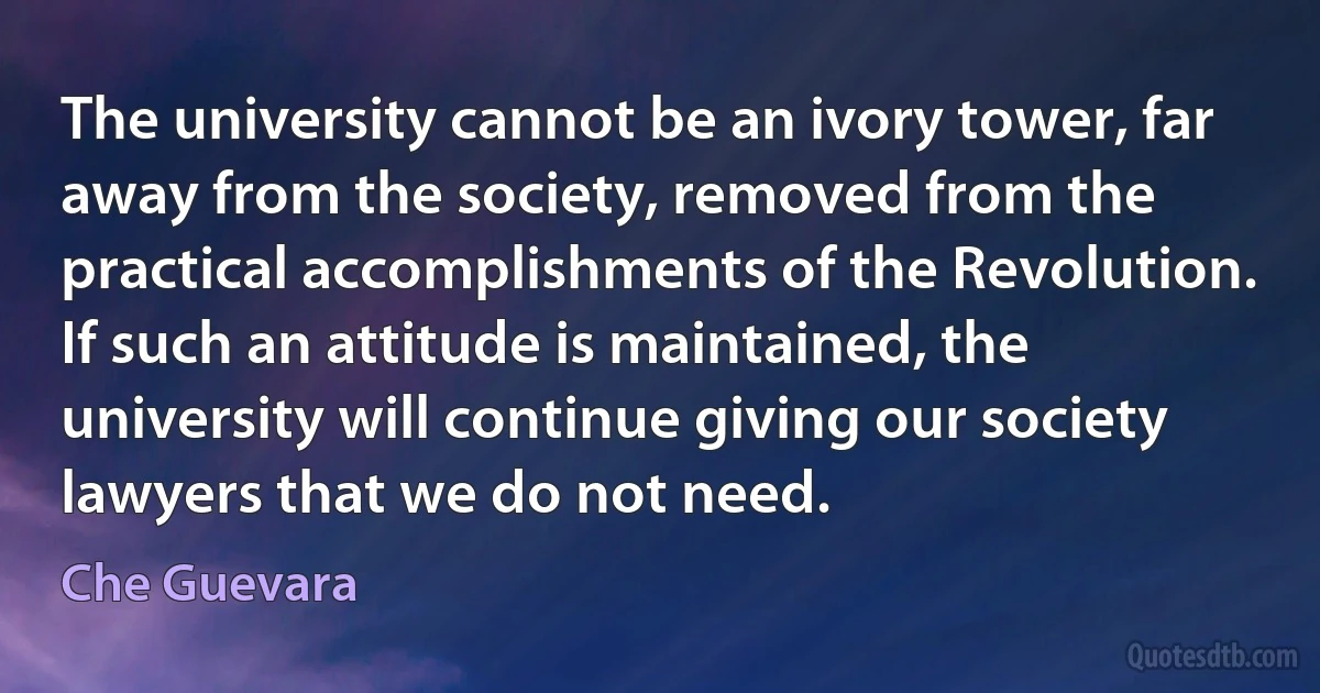 The university cannot be an ivory tower, far away from the society, removed from the practical accomplishments of the Revolution. If such an attitude is maintained, the university will continue giving our society lawyers that we do not need. (Che Guevara)