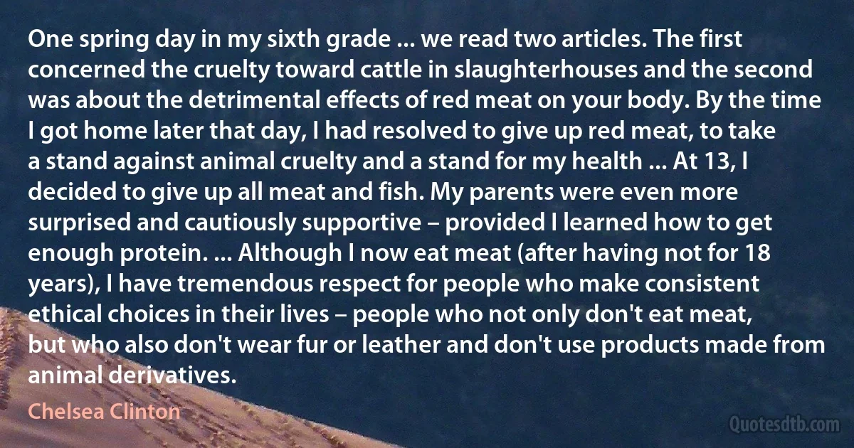 One spring day in my sixth grade ... we read two articles. The first concerned the cruelty toward cattle in slaughterhouses and the second was about the detrimental effects of red meat on your body. By the time I got home later that day, I had resolved to give up red meat, to take a stand against animal cruelty and a stand for my health ... At 13, I decided to give up all meat and fish. My parents were even more surprised and cautiously supportive – provided I learned how to get enough protein. ... Although I now eat meat (after having not for 18 years), I have tremendous respect for people who make consistent ethical choices in their lives – people who not only don't eat meat, but who also don't wear fur or leather and don't use products made from animal derivatives. (Chelsea Clinton)