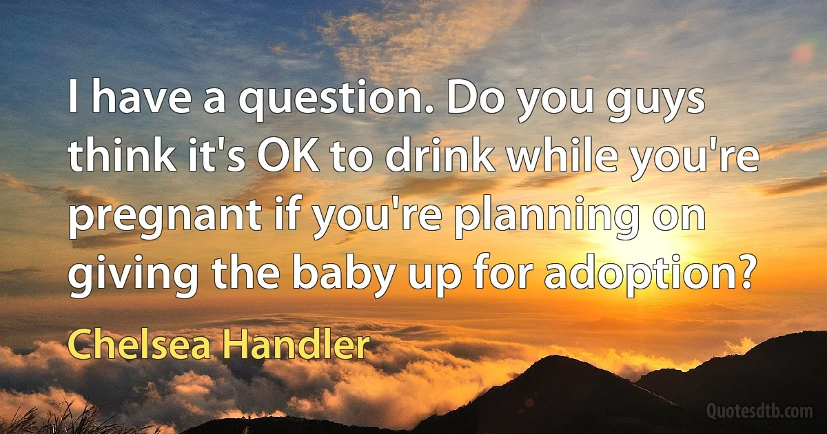 I have a question. Do you guys think it's OK to drink while you're pregnant if you're planning on giving the baby up for adoption? (Chelsea Handler)