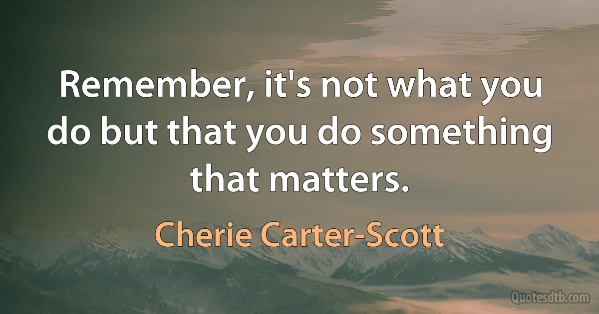 Remember, it's not what you do but that you do something that matters. (Cherie Carter-Scott)