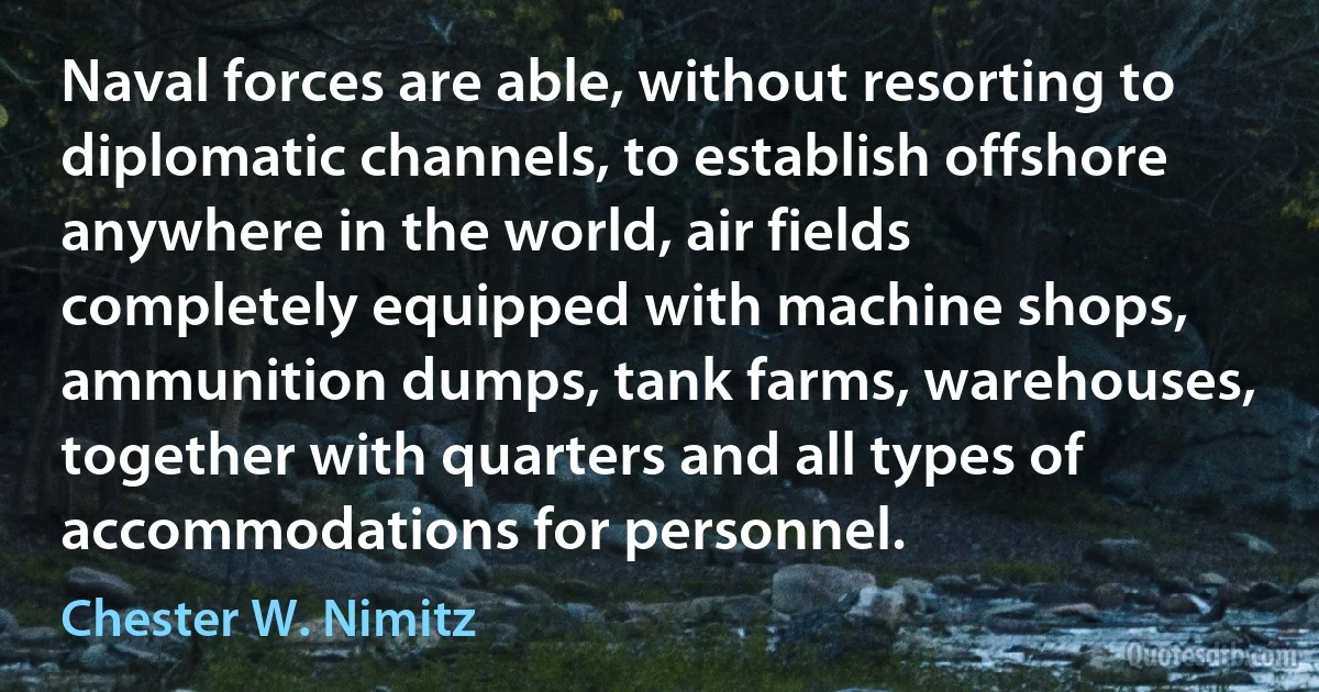 Naval forces are able, without resorting to diplomatic channels, to establish offshore anywhere in the world, air fields completely equipped with machine shops, ammunition dumps, tank farms, warehouses, together with quarters and all types of accommodations for personnel. (Chester W. Nimitz)