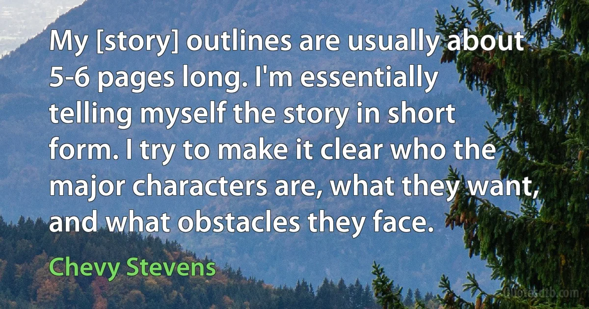 My [story] outlines are usually about 5-6 pages long. I'm essentially telling myself the story in short form. I try to make it clear who the major characters are, what they want, and what obstacles they face. (Chevy Stevens)