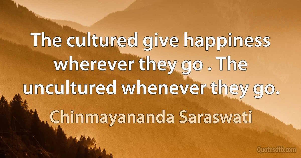 The cultured give happiness wherever they go . The uncultured whenever they go. (Chinmayananda Saraswati)