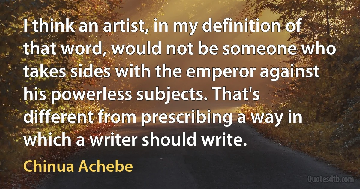 I think an artist, in my definition of that word, would not be someone who takes sides with the emperor against his powerless subjects. That's different from prescribing a way in which a writer should write. (Chinua Achebe)