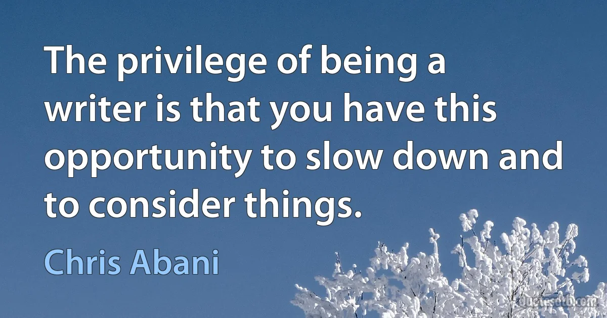 The privilege of being a writer is that you have this opportunity to slow down and to consider things. (Chris Abani)