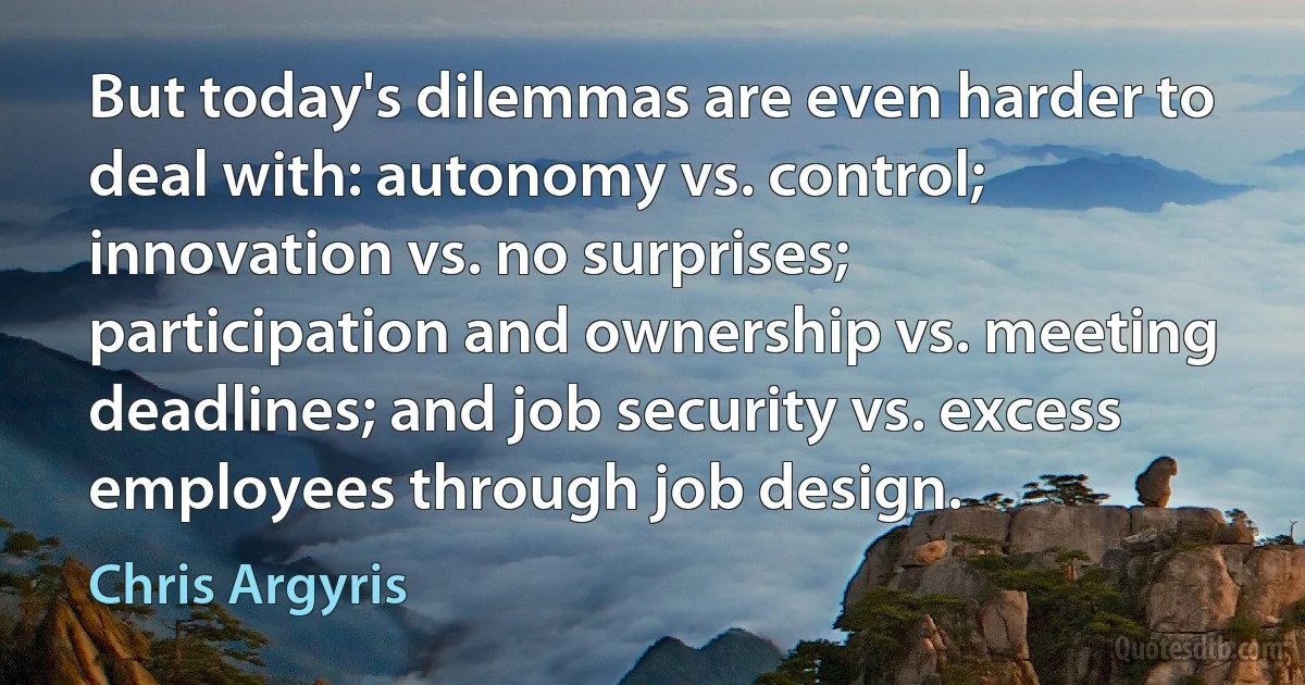 But today's dilemmas are even harder to deal with: autonomy vs. control; innovation vs. no surprises; participation and ownership vs. meeting deadlines; and job security vs. excess employees through job design. (Chris Argyris)