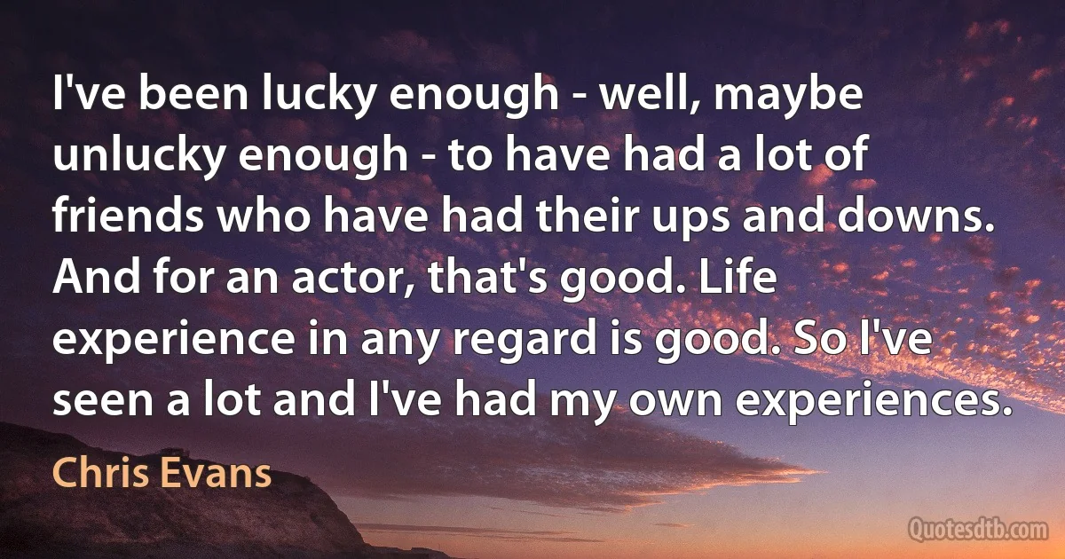 I've been lucky enough - well, maybe unlucky enough - to have had a lot of friends who have had their ups and downs. And for an actor, that's good. Life experience in any regard is good. So I've seen a lot and I've had my own experiences. (Chris Evans)