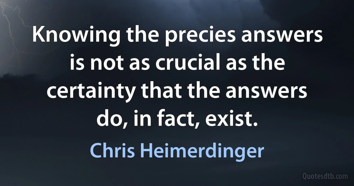 Knowing the precies answers is not as crucial as the certainty that the answers do, in fact, exist. (Chris Heimerdinger)