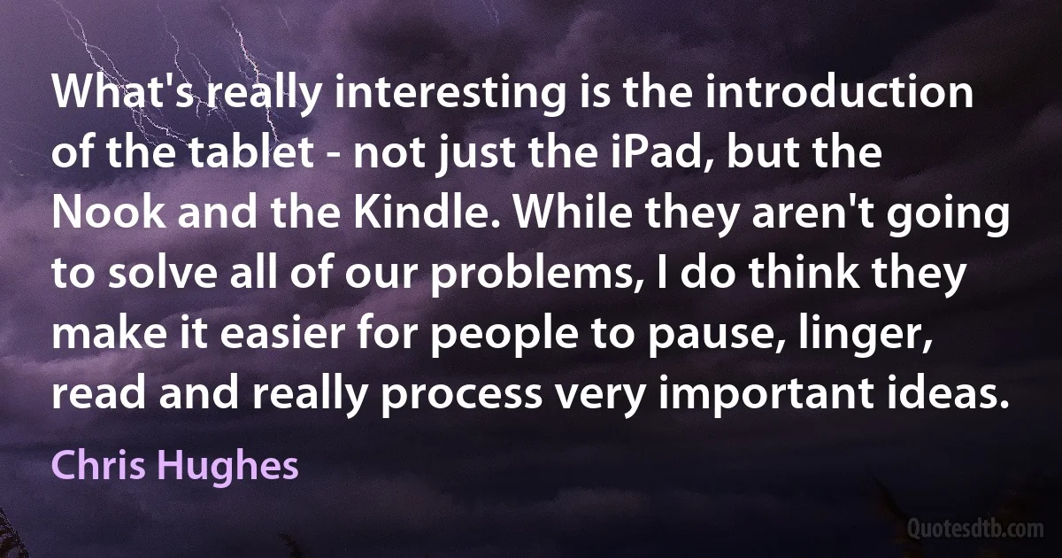 What's really interesting is the introduction of the tablet - not just the iPad, but the Nook and the Kindle. While they aren't going to solve all of our problems, I do think they make it easier for people to pause, linger, read and really process very important ideas. (Chris Hughes)