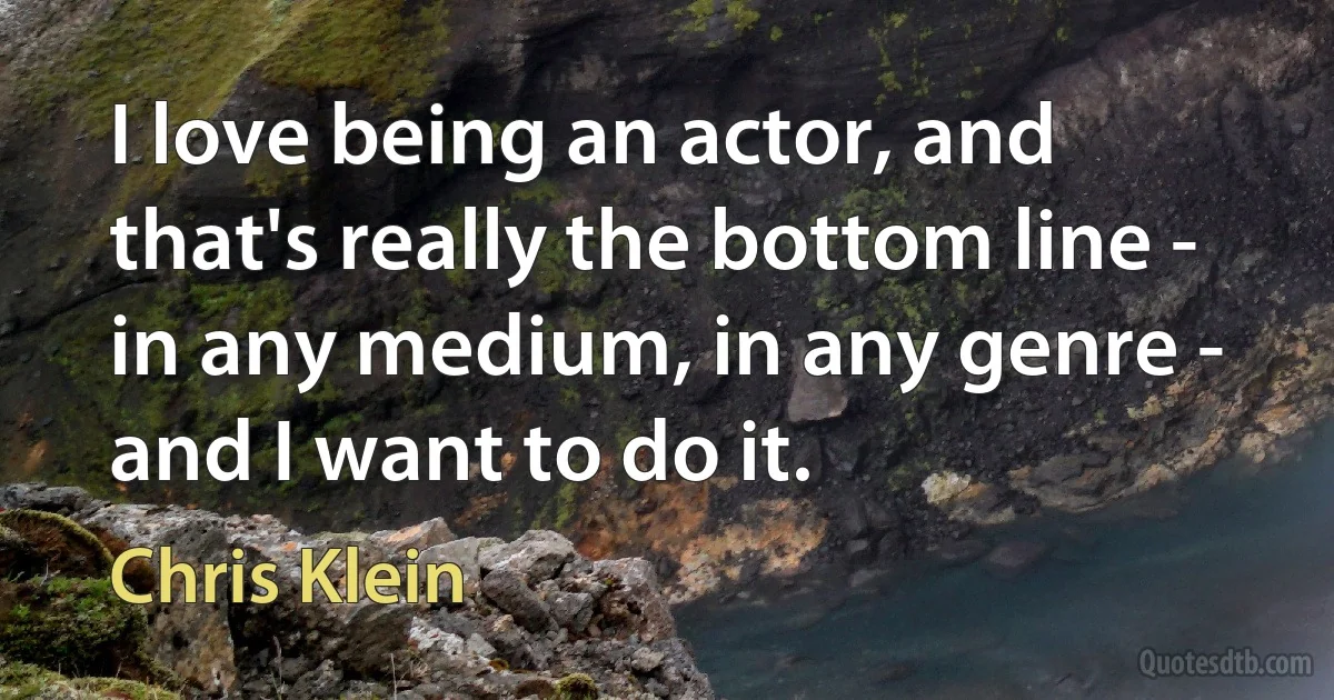 I love being an actor, and that's really the bottom line - in any medium, in any genre - and I want to do it. (Chris Klein)