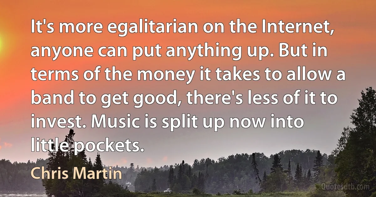 It's more egalitarian on the Internet, anyone can put anything up. But in terms of the money it takes to allow a band to get good, there's less of it to invest. Music is split up now into little pockets. (Chris Martin)