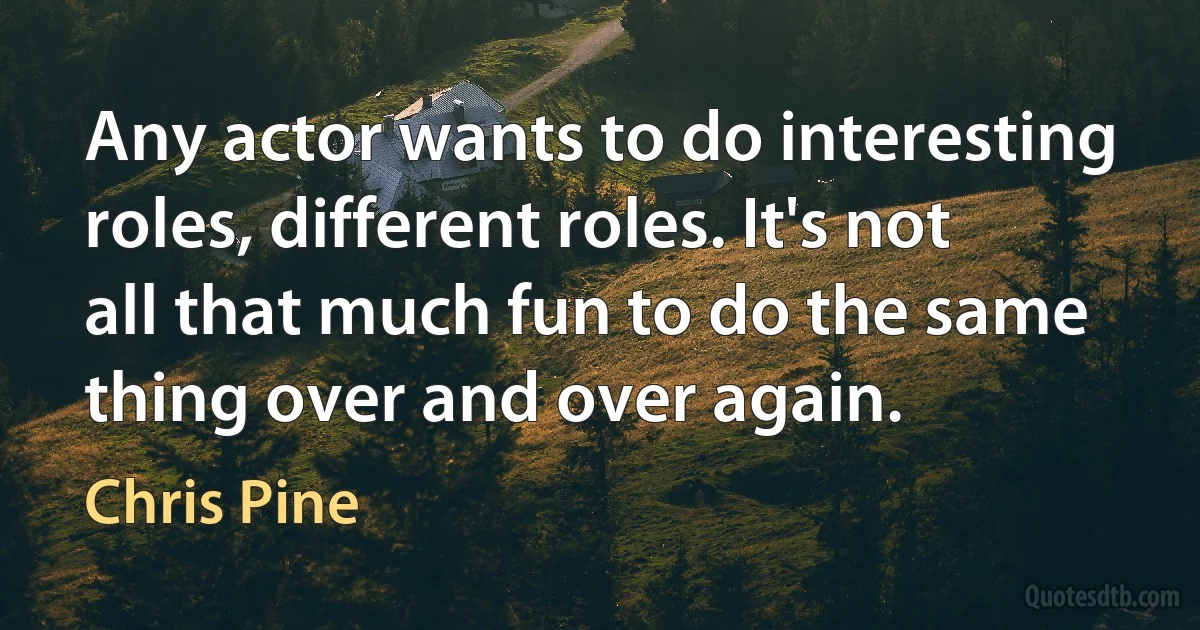 Any actor wants to do interesting roles, different roles. It's not all that much fun to do the same thing over and over again. (Chris Pine)