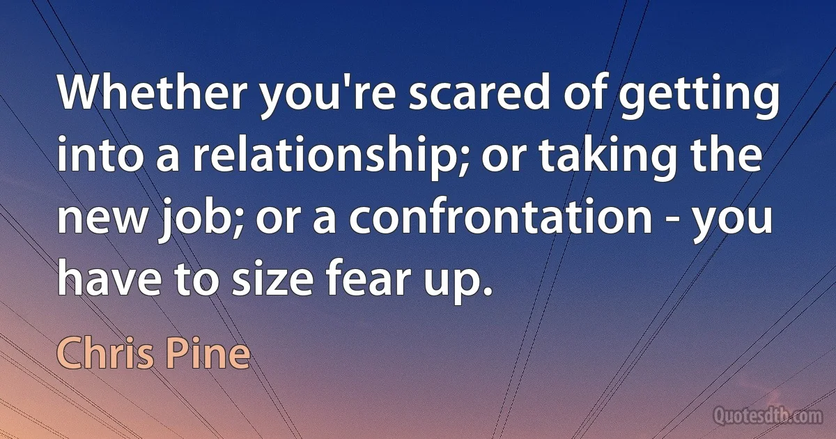 Whether you're scared of getting into a relationship; or taking the new job; or a confrontation - you have to size fear up. (Chris Pine)