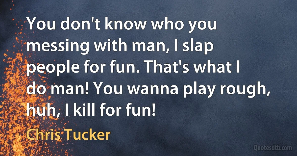 You don't know who you messing with man, I slap people for fun. That's what I do man! You wanna play rough, huh, I kill for fun! (Chris Tucker)