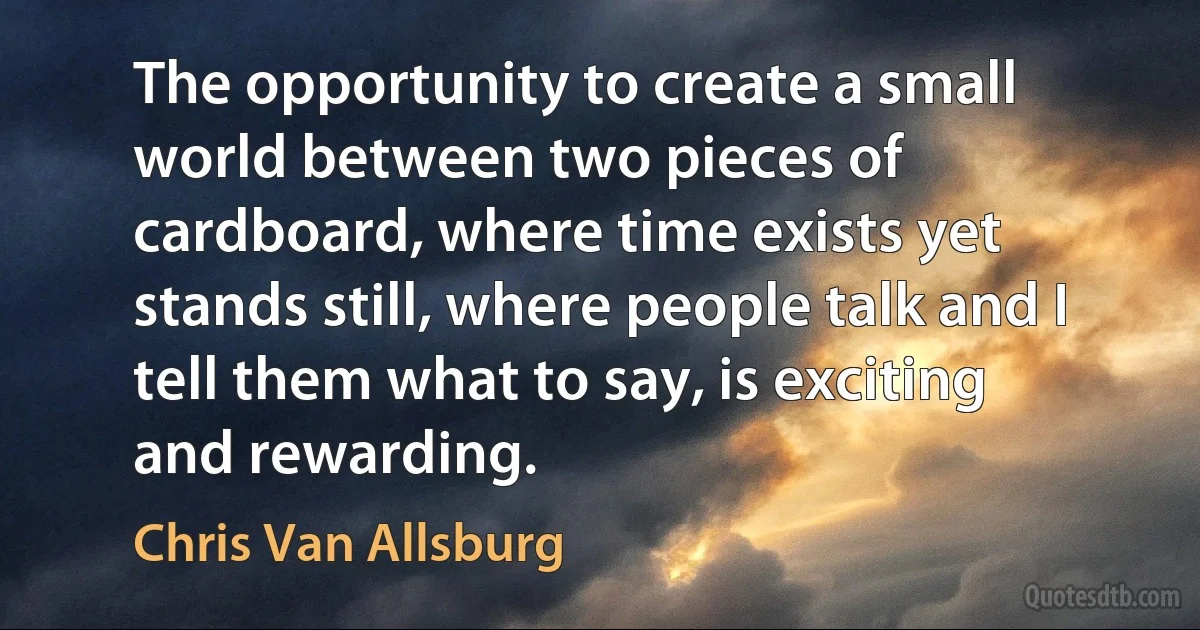 The opportunity to create a small world between two pieces of cardboard, where time exists yet stands still, where people talk and I tell them what to say, is exciting and rewarding. (Chris Van Allsburg)