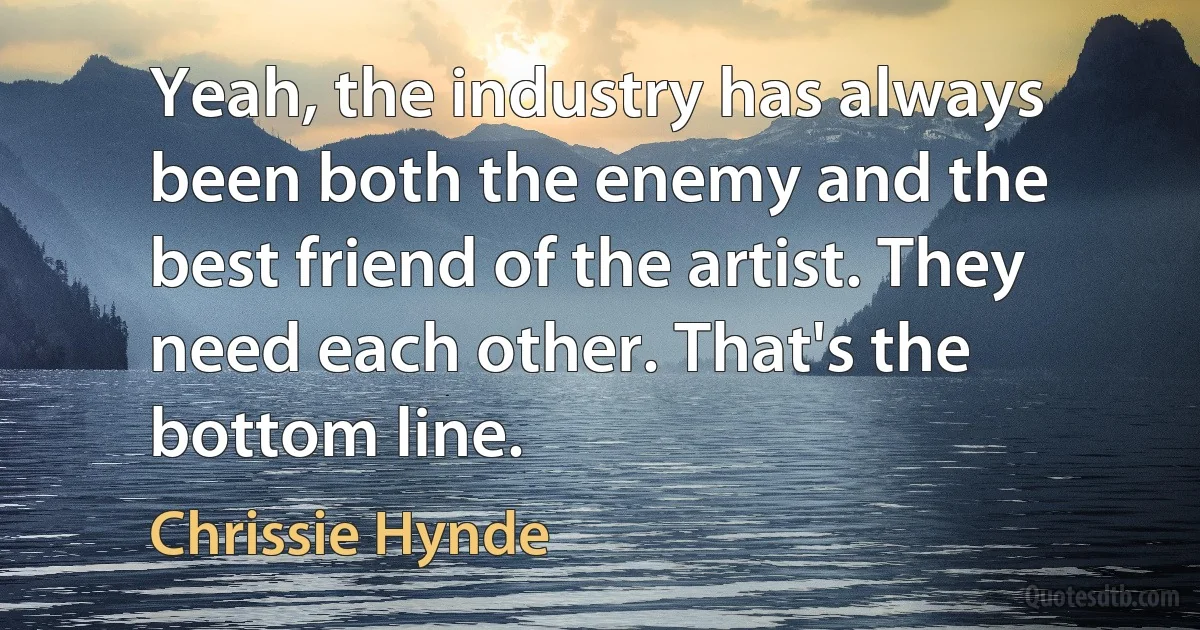 Yeah, the industry has always been both the enemy and the best friend of the artist. They need each other. That's the bottom line. (Chrissie Hynde)