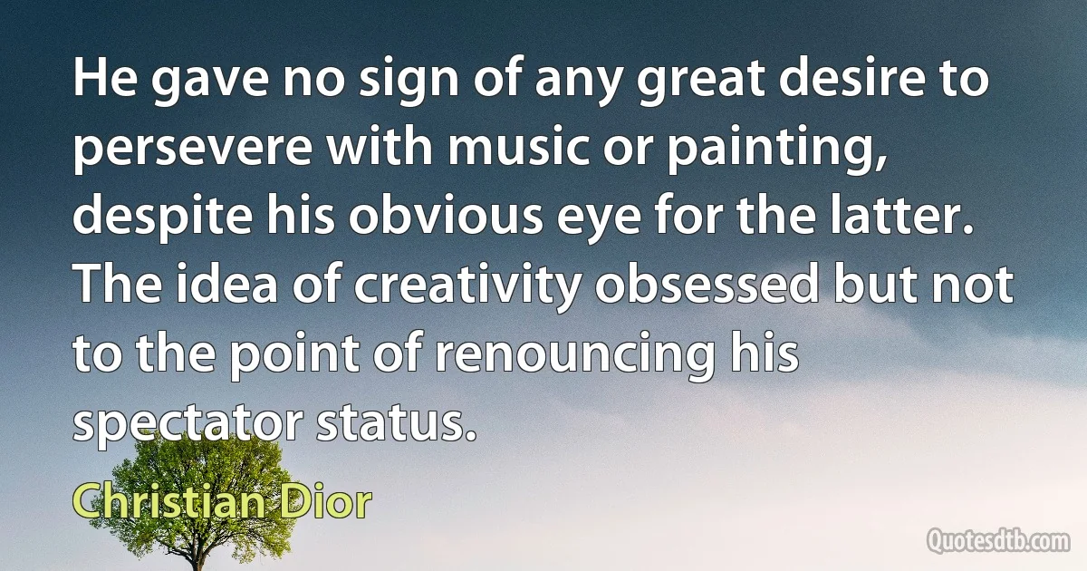 He gave no sign of any great desire to persevere with music or painting, despite his obvious eye for the latter. The idea of creativity obsessed but not to the point of renouncing his spectator status. (Christian Dior)