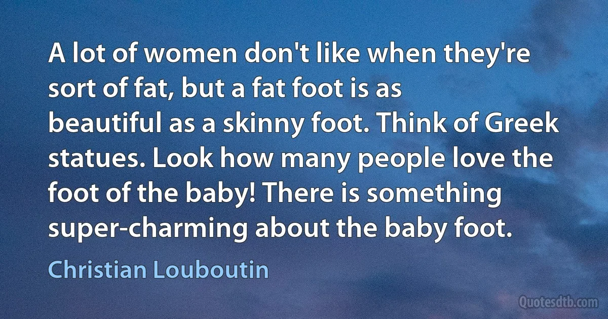 A lot of women don't like when they're sort of fat, but a fat foot is as beautiful as a skinny foot. Think of Greek statues. Look how many people love the foot of the baby! There is something super-charming about the baby foot. (Christian Louboutin)