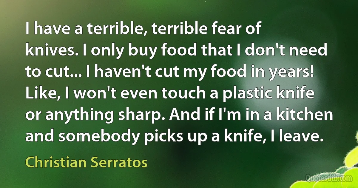 I have a terrible, terrible fear of knives. I only buy food that I don't need to cut... I haven't cut my food in years! Like, I won't even touch a plastic knife or anything sharp. And if I'm in a kitchen and somebody picks up a knife, I leave. (Christian Serratos)