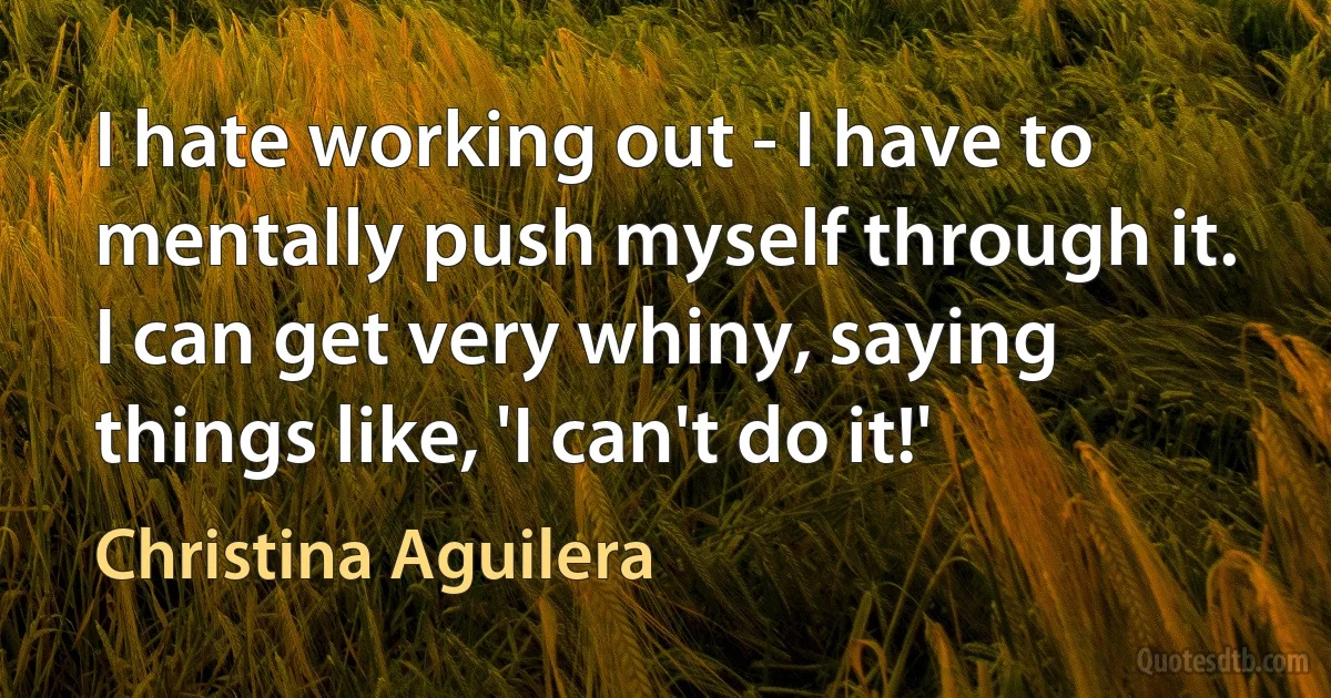 I hate working out - I have to mentally push myself through it. I can get very whiny, saying things like, 'I can't do it!' (Christina Aguilera)