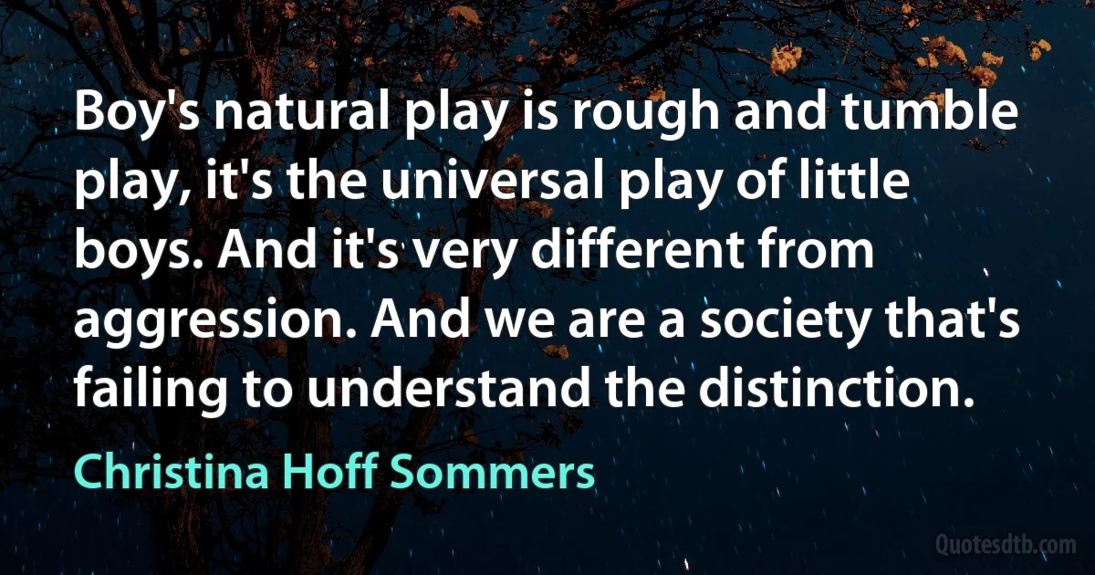 Boy's natural play is rough and tumble play, it's the universal play of little boys. And it's very different from aggression. And we are a society that's failing to understand the distinction. (Christina Hoff Sommers)