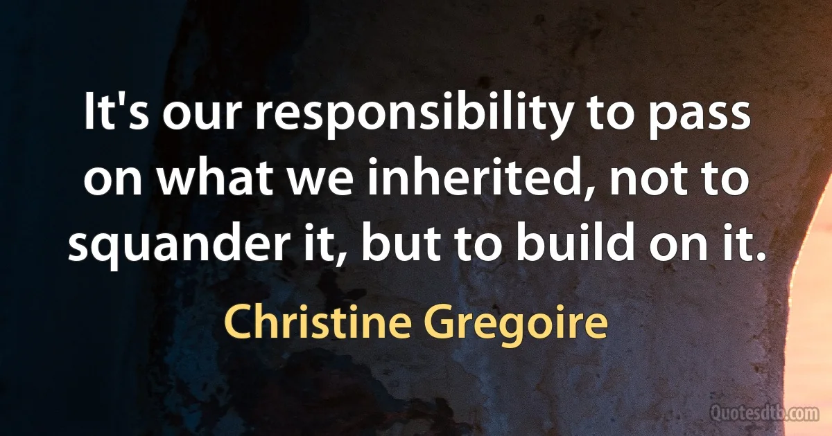 It's our responsibility to pass on what we inherited, not to squander it, but to build on it. (Christine Gregoire)