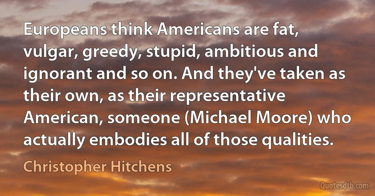 Europeans think Americans are fat, vulgar, greedy, stupid, ambitious and ignorant and so on. And they've taken as their own, as their representative American, someone (Michael Moore) who actually embodies all of those qualities. (Christopher Hitchens)