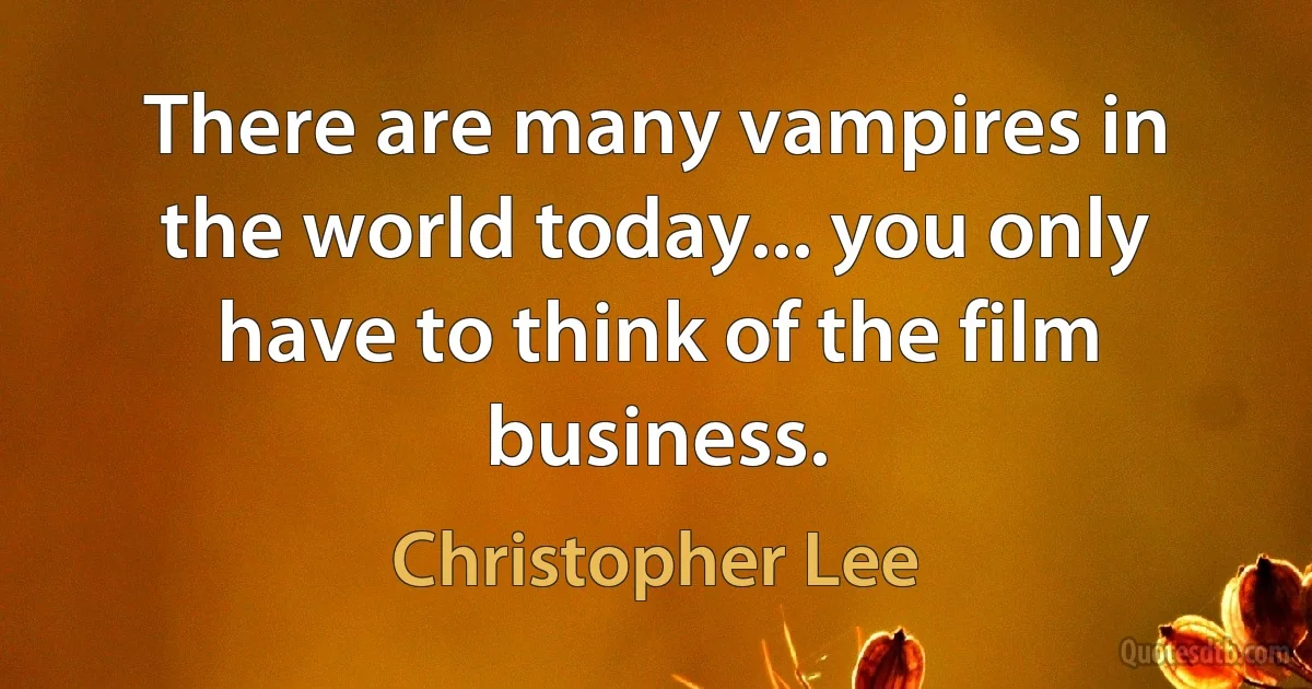 There are many vampires in the world today... you only have to think of the film business. (Christopher Lee)