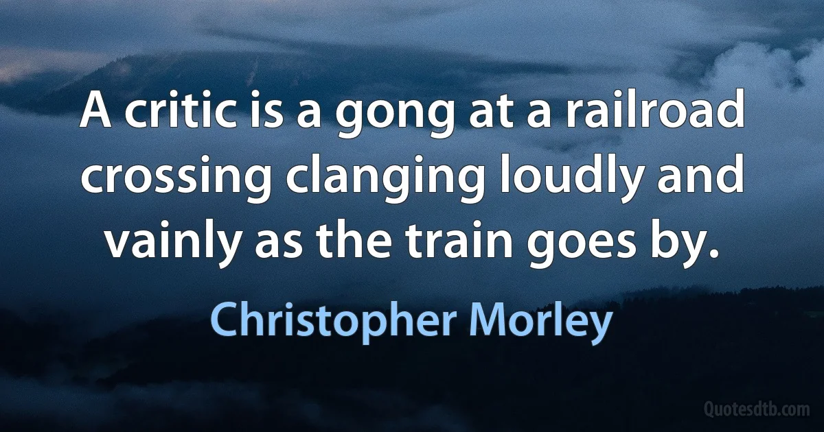 A critic is a gong at a railroad crossing clanging loudly and vainly as the train goes by. (Christopher Morley)