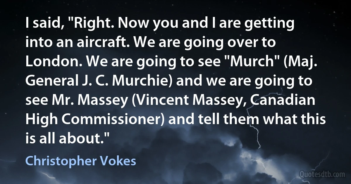 I said, "Right. Now you and I are getting into an aircraft. We are going over to London. We are going to see "Murch" (Maj. General J. C. Murchie) and we are going to see Mr. Massey (Vincent Massey, Canadian High Commissioner) and tell them what this is all about." (Christopher Vokes)