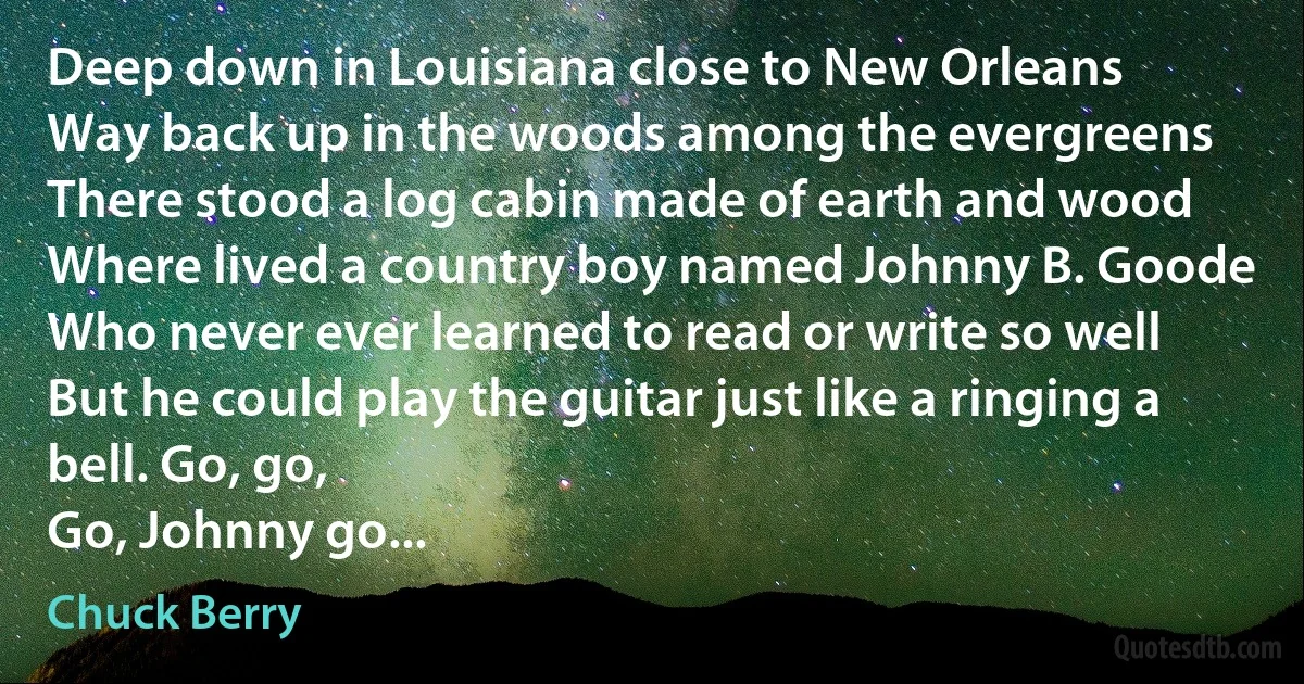 Deep down in Louisiana close to New Orleans
Way back up in the woods among the evergreens
There stood a log cabin made of earth and wood
Where lived a country boy named Johnny B. Goode
Who never ever learned to read or write so well
But he could play the guitar just like a ringing a bell. Go, go,
Go, Johnny go... (Chuck Berry)