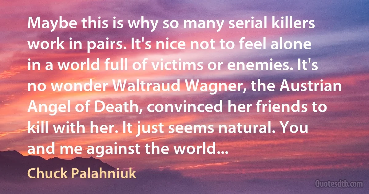 Maybe this is why so many serial killers work in pairs. It's nice not to feel alone in a world full of victims or enemies. It's no wonder Waltraud Wagner, the Austrian Angel of Death, convinced her friends to kill with her. It just seems natural. You and me against the world... (Chuck Palahniuk)