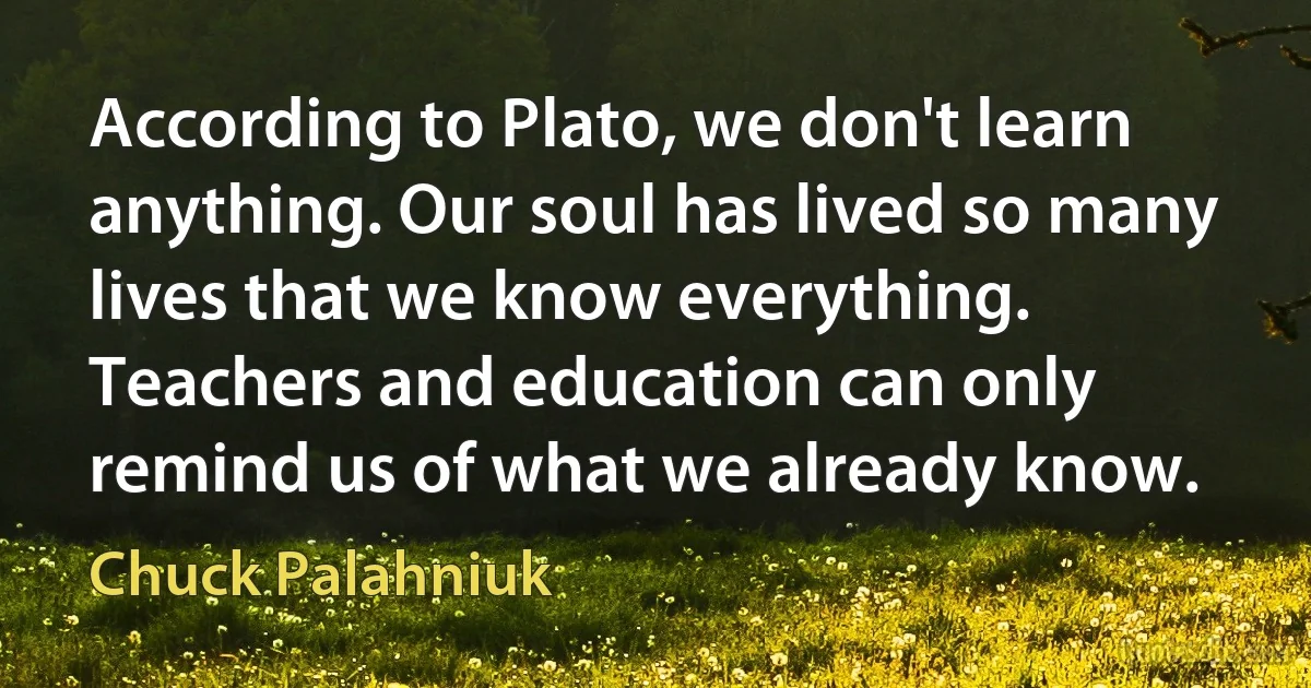 According to Plato, we don't learn anything. Our soul has lived so many lives that we know everything. Teachers and education can only remind us of what we already know. (Chuck Palahniuk)