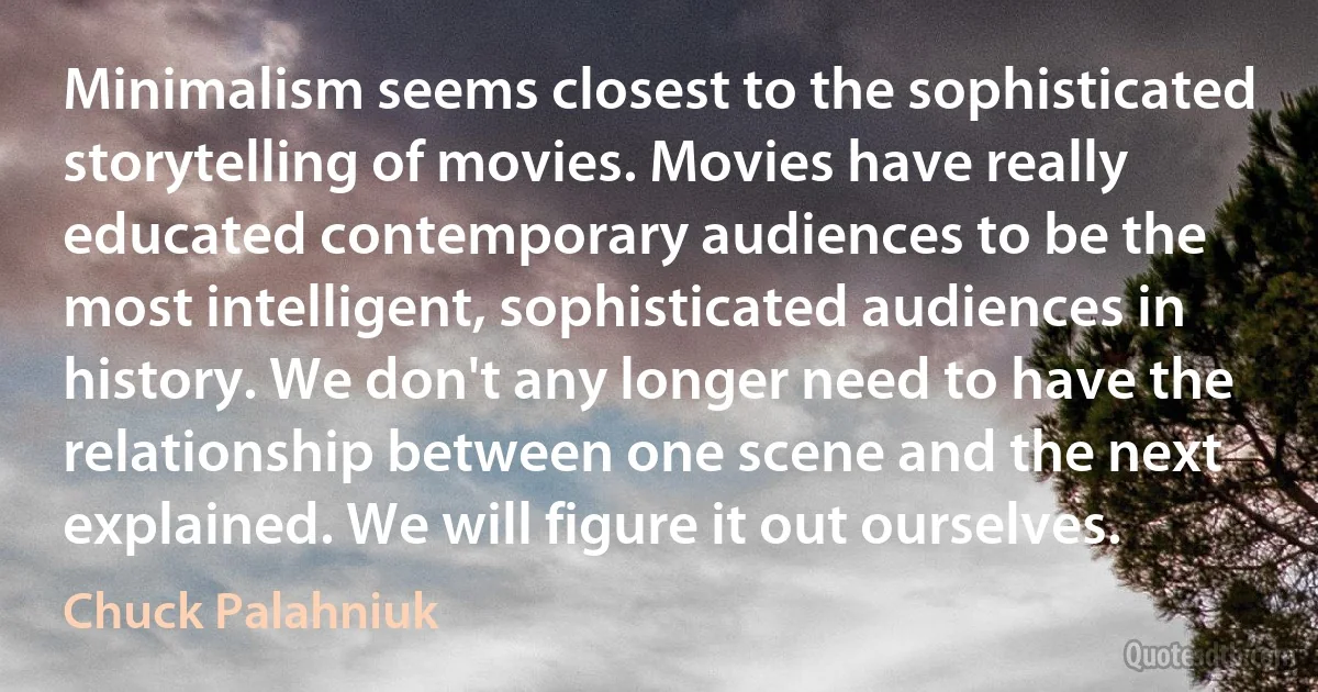 Minimalism seems closest to the sophisticated storytelling of movies. Movies have really educated contemporary audiences to be the most intelligent, sophisticated audiences in history. We don't any longer need to have the relationship between one scene and the next explained. We will figure it out ourselves. (Chuck Palahniuk)