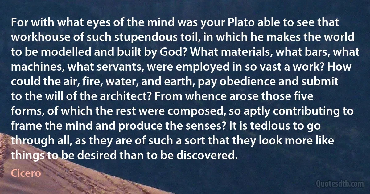 For with what eyes of the mind was your Plato able to see that workhouse of such stupendous toil, in which he makes the world to be modelled and built by God? What materials, what bars, what machines, what servants, were employed in so vast a work? How could the air, fire, water, and earth, pay obedience and submit to the will of the architect? From whence arose those five forms, of which the rest were composed, so aptly contributing to frame the mind and produce the senses? It is tedious to go through all, as they are of such a sort that they look more like things to be desired than to be discovered. (Cicero)