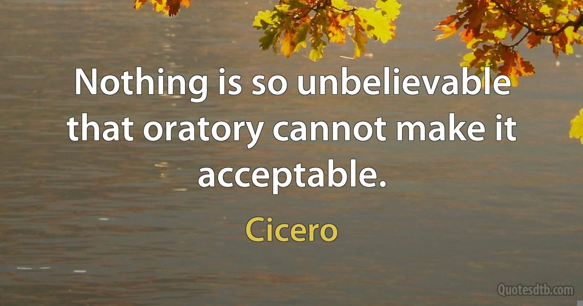 Nothing is so unbelievable that oratory cannot make it acceptable. (Cicero)