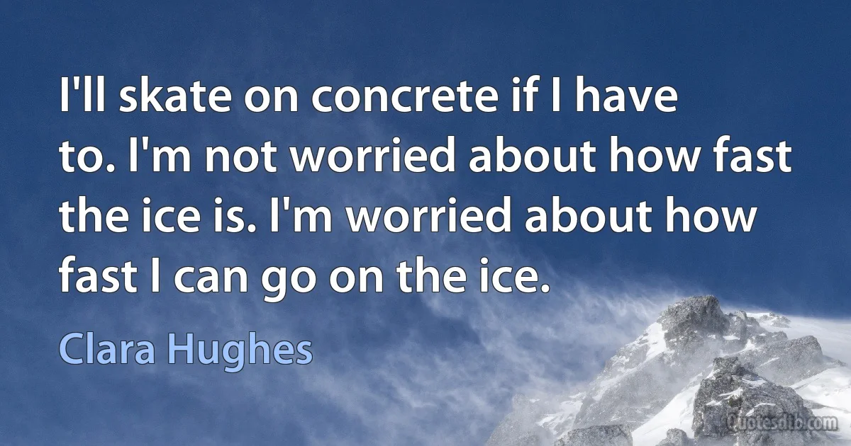 I'll skate on concrete if I have to. I'm not worried about how fast the ice is. I'm worried about how fast I can go on the ice. (Clara Hughes)