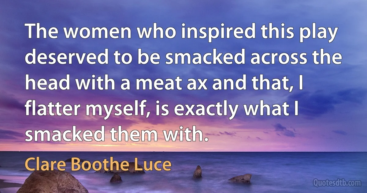 The women who inspired this play deserved to be smacked across the head with a meat ax and that, I flatter myself, is exactly what I smacked them with. (Clare Boothe Luce)