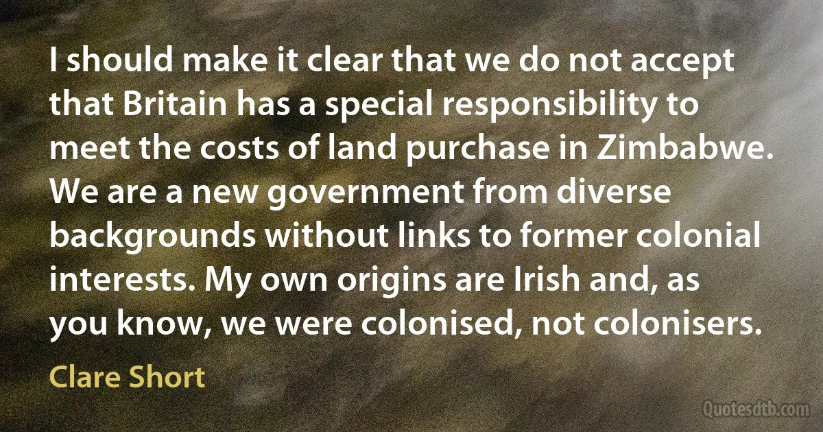 I should make it clear that we do not accept that Britain has a special responsibility to meet the costs of land purchase in Zimbabwe. We are a new government from diverse backgrounds without links to former colonial interests. My own origins are Irish and, as you know, we were colonised, not colonisers. (Clare Short)