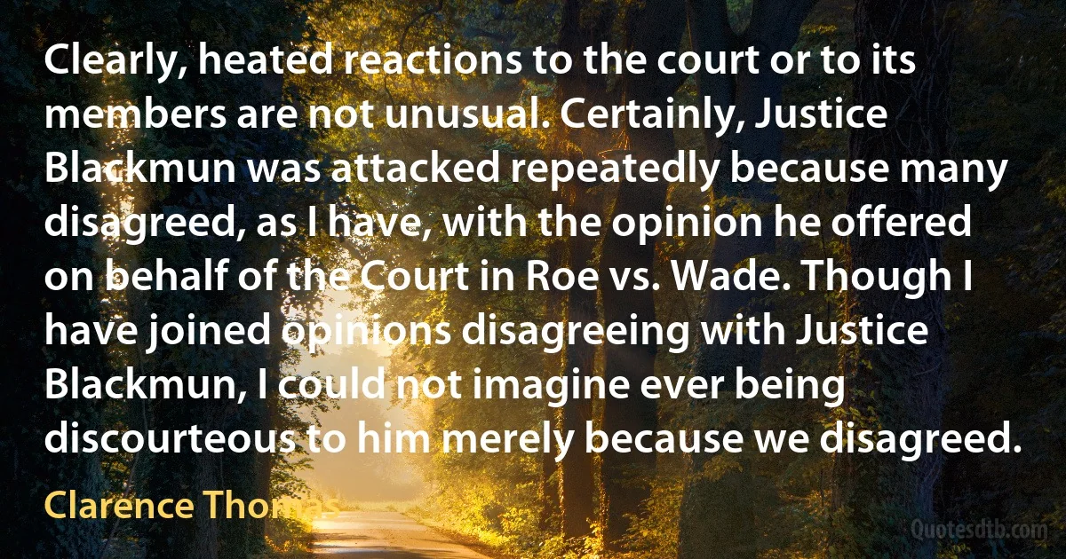 Clearly, heated reactions to the court or to its members are not unusual. Certainly, Justice Blackmun was attacked repeatedly because many disagreed, as I have, with the opinion he offered on behalf of the Court in Roe vs. Wade. Though I have joined opinions disagreeing with Justice Blackmun, I could not imagine ever being discourteous to him merely because we disagreed. (Clarence Thomas)