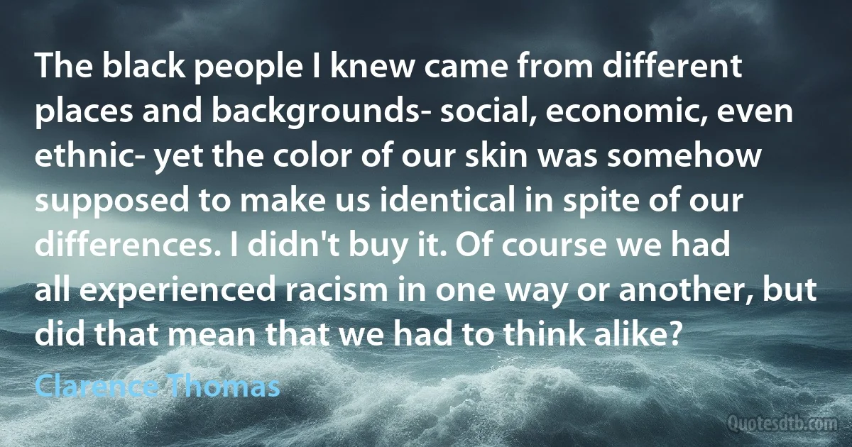 The black people I knew came from different places and backgrounds- social, economic, even ethnic- yet the color of our skin was somehow supposed to make us identical in spite of our differences. I didn't buy it. Of course we had all experienced racism in one way or another, but did that mean that we had to think alike? (Clarence Thomas)