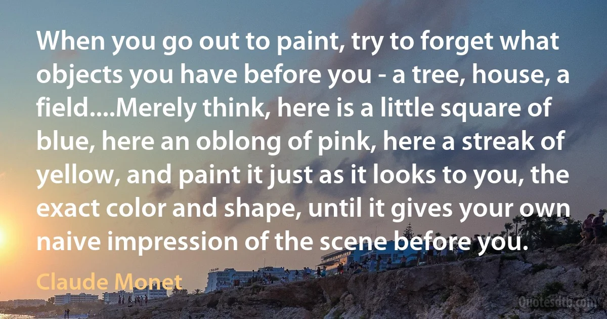 When you go out to paint, try to forget what objects you have before you - a tree, house, a field....Merely think, here is a little square of blue, here an oblong of pink, here a streak of yellow, and paint it just as it looks to you, the exact color and shape, until it gives your own naive impression of the scene before you. (Claude Monet)