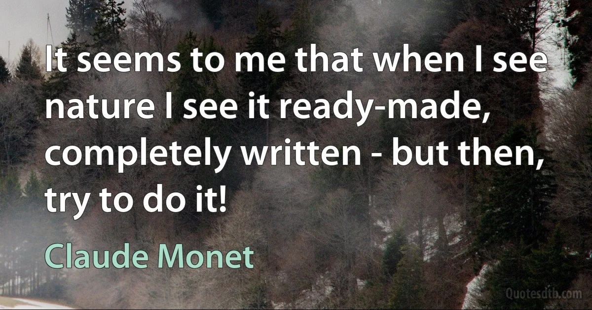 It seems to me that when I see nature I see it ready-made, completely written - but then, try to do it! (Claude Monet)