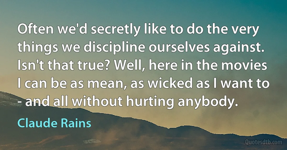 Often we'd secretly like to do the very things we discipline ourselves against. Isn't that true? Well, here in the movies I can be as mean, as wicked as I want to - and all without hurting anybody. (Claude Rains)