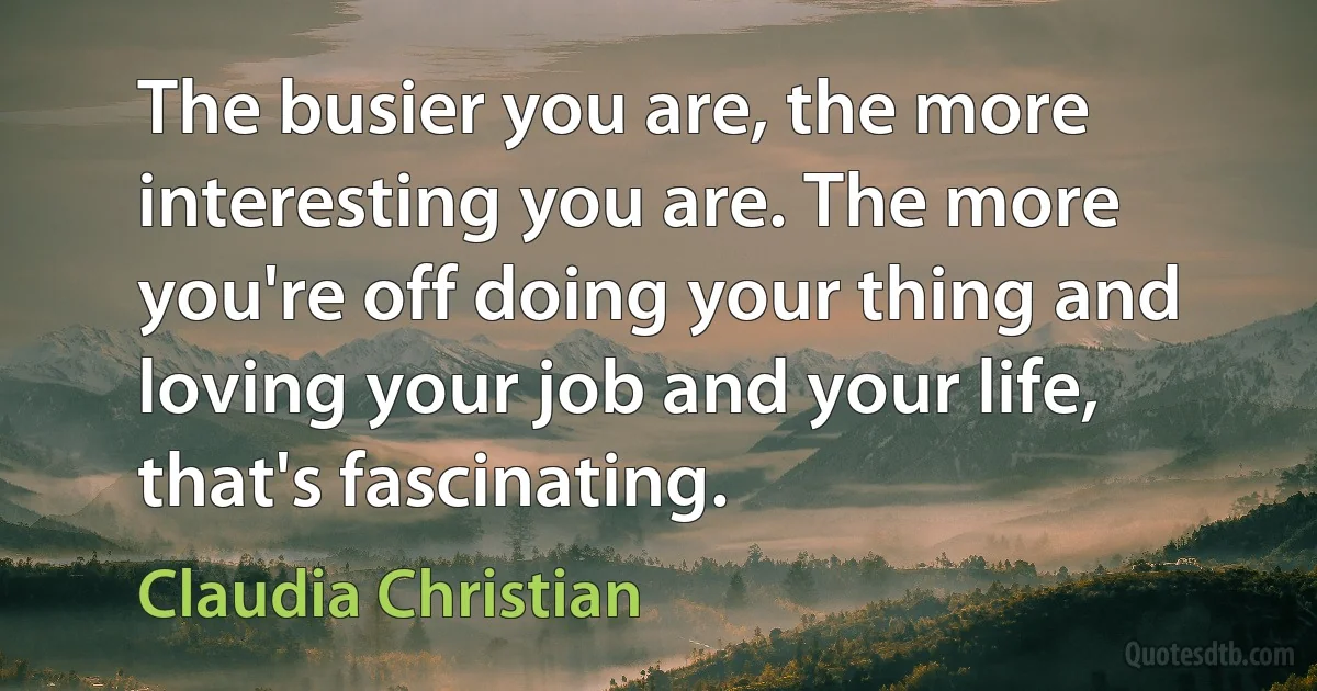 The busier you are, the more interesting you are. The more you're off doing your thing and loving your job and your life, that's fascinating. (Claudia Christian)